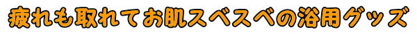 疲れも取れてお肌スベスベの浴用グッズ