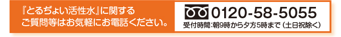 とるぢょい活性水に関するご質問等はお気軽にお電話ください。0120-58-5055