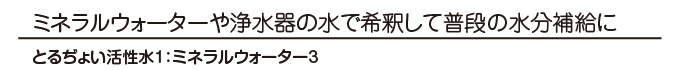 ミネラルウォーターや浄水器の水で希釈して　とるぢょい活性水1：ミネラルウォーター3