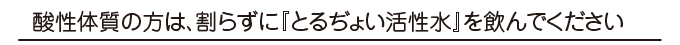 酸性体質の方は、割らずにとるぢょい活性水を飲んでください