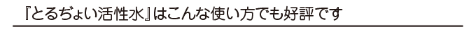 とるぢょい活性水はこんな使い方でも好評です