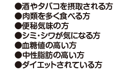 酒やタバコを摂取される方、肉類を多く食べる方、便秘気味の方、血糖値の高い方、中性脂肪の高い方、ダイエット中の方